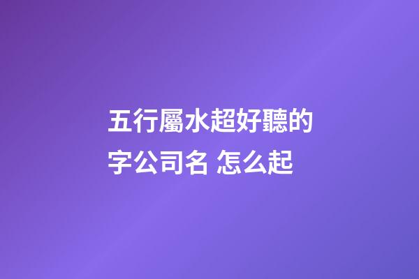 五行屬水超好聽的字公司名 怎么起-第1張-公司起名-玄機派
